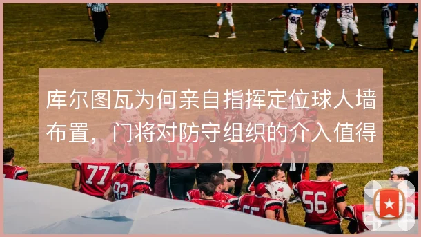 库尔图瓦为何亲自指挥定位球人墙布置,门将对防守组织的介入值得关注
