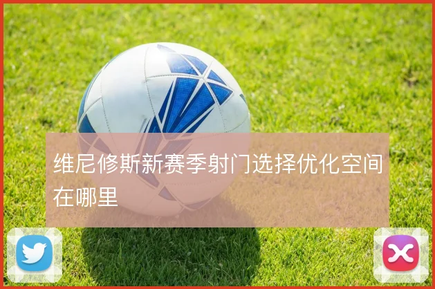 维尼修斯新赛季射门选择优化空间在哪里