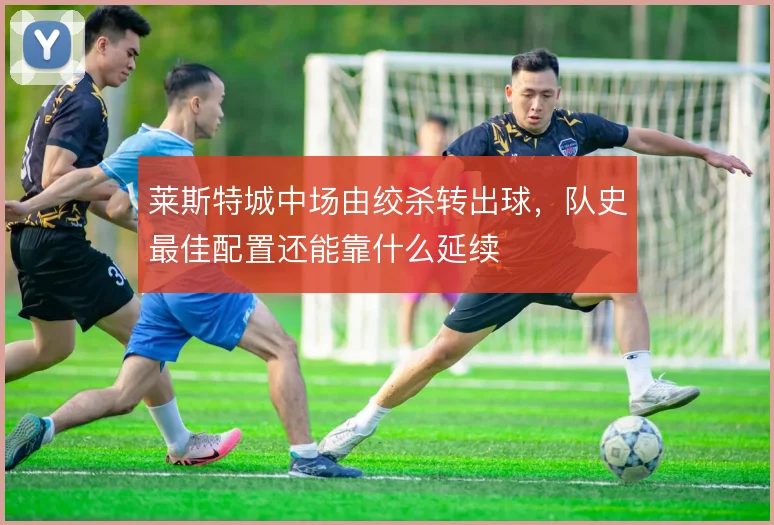 莱斯特城中场由绞杀转出球,队史最佳配置还能靠什么延续