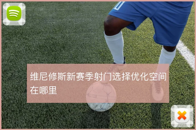 维尼修斯新赛季射门选择优化空间在哪里