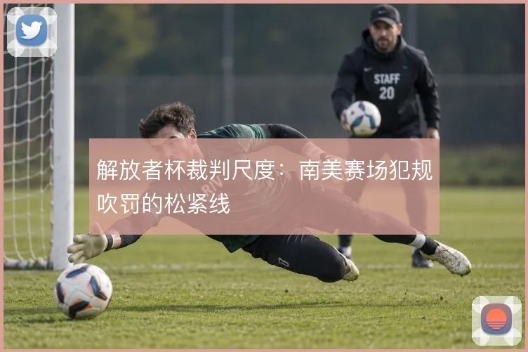 解放者杯裁判尺度:南美赛场犯规吹罚的松紧线