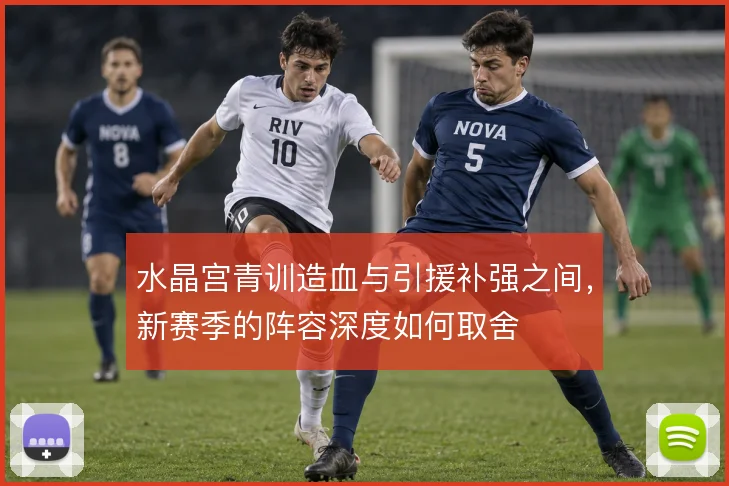 水晶宫青训造血与引援补强之间,新赛季的阵容深度如何取舍