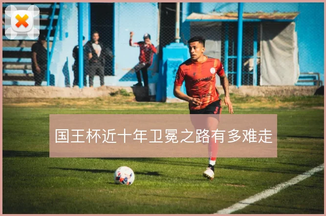 国王杯近十年卫冕之路有多难走