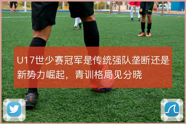 U17世少赛冠军是传统强队垄断还是新势力崛起,青训格局见分晓