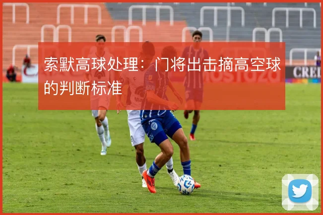 索默高球处理:门将出击摘高空球的判断标准