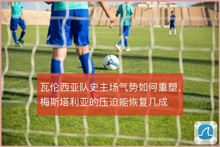 瓦伦西亚队史主场气势如何重塑，梅斯塔利亚的压迫能恢复几成
