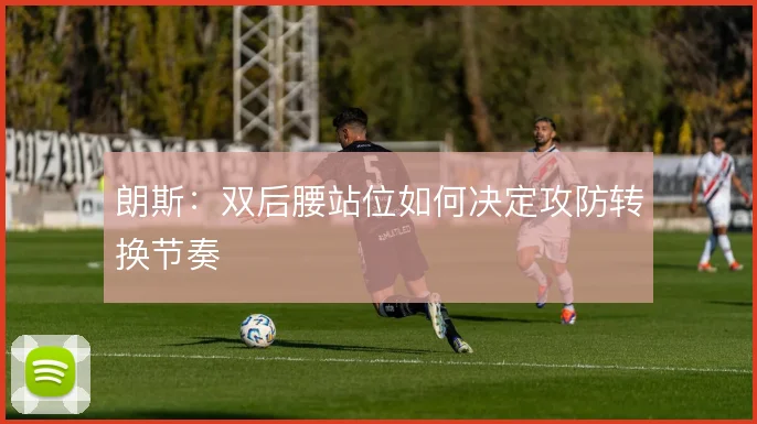 朗斯:双后腰站位如何决定攻防转换节奏