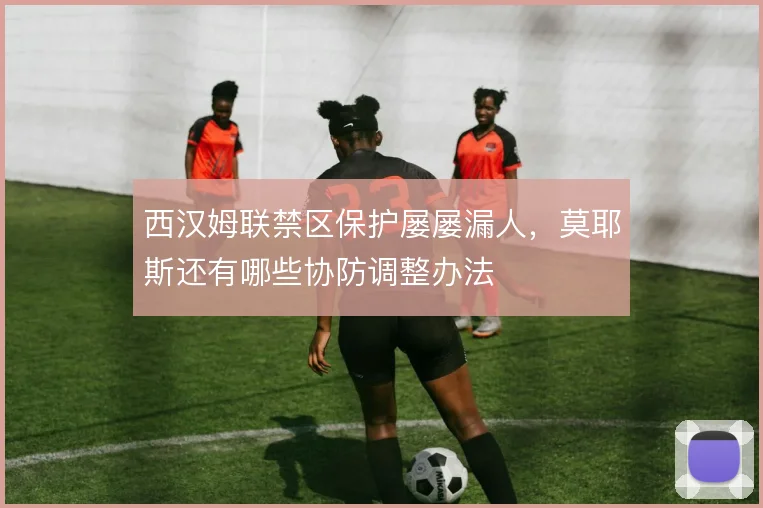 西汉姆联禁区保护屡屡漏人,莫耶斯还有哪些协防调整办法
