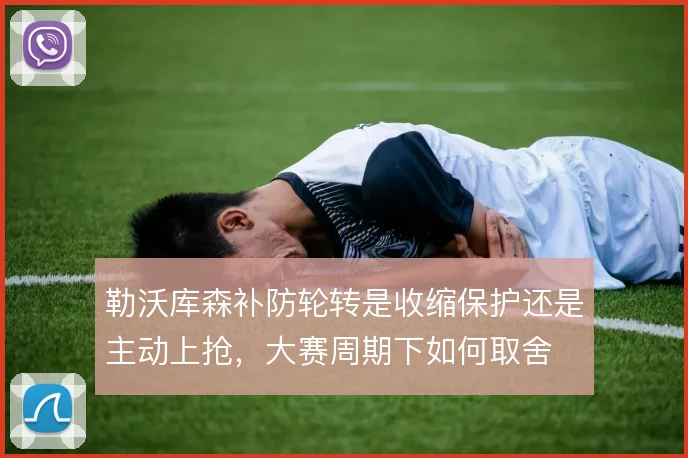 勒沃库森补防轮转是收缩保护还是主动上抢,大赛周期下如何取舍