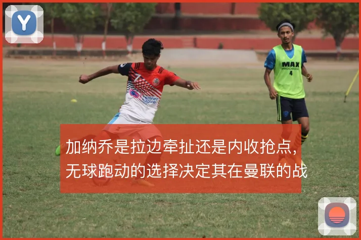 加纳乔是拉边牵扯还是内收抢点,无球跑动的选择决定其在曼联的战术价值