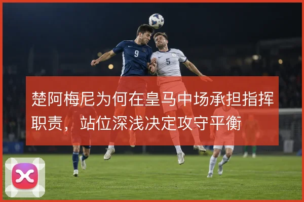 楚阿梅尼为何在皇马中场承担指挥职责,站位深浅决定攻守平衡