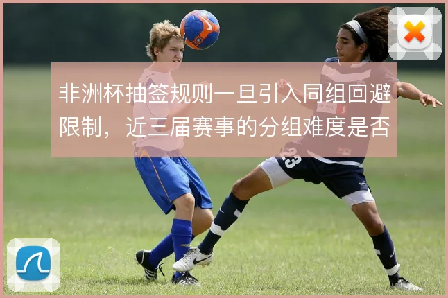 非洲杯抽签规则一旦引入同组回避限制,近三届赛事的分组难度是否更加均衡