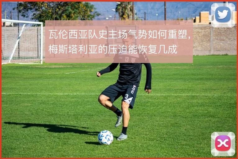 瓦伦西亚队史主场气势如何重塑，梅斯塔利亚的压迫能恢复几成