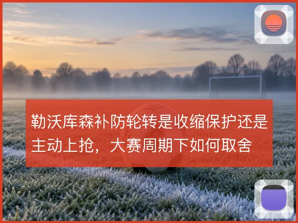 勒沃库森补防轮转是收缩保护还是主动上抢，大赛周期下如何取舍